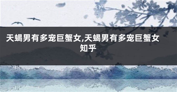 天蝎男有多宠巨蟹女,天蝎男有多宠巨蟹女知乎