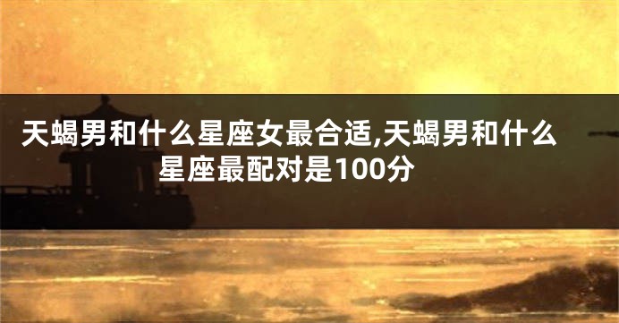 天蝎男和什么星座女最合适,天蝎男和什么星座最配对是100分