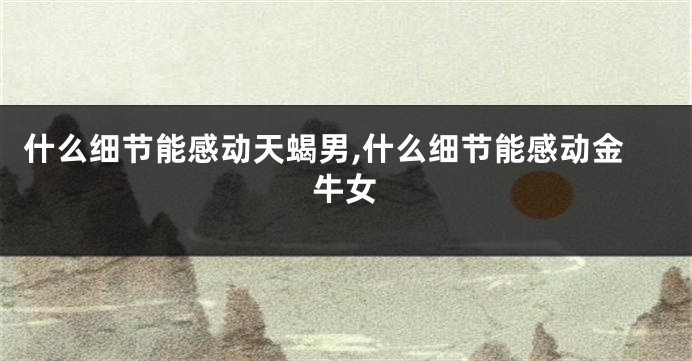 什么细节能感动天蝎男,什么细节能感动金牛女