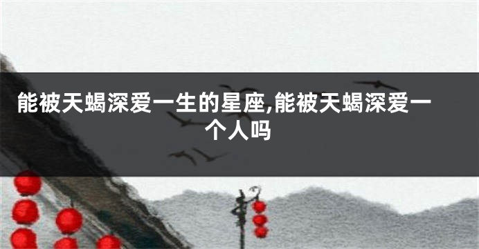 能被天蝎深爱一生的星座,能被天蝎深爱一个人吗