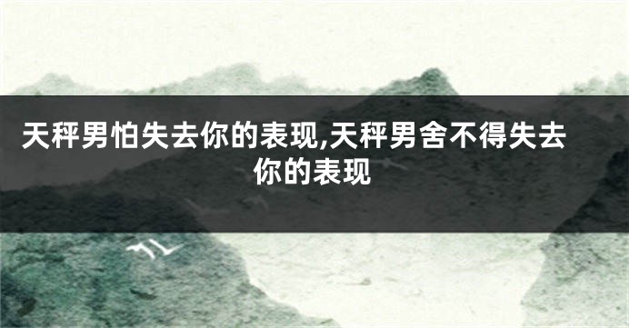 天秤男怕失去你的表现,天秤男舍不得失去你的表现