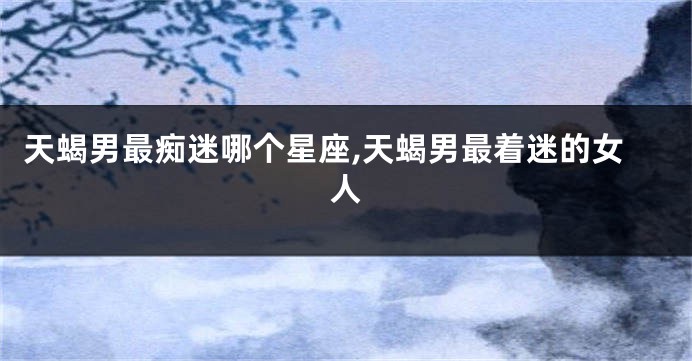 天蝎男最痴迷哪个星座,天蝎男最着迷的女人