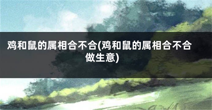 鸡和鼠的属相合不合(鸡和鼠的属相合不合做生意)
