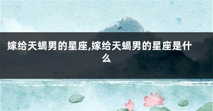 嫁给天蝎男的星座,嫁给天蝎男的星座是什么