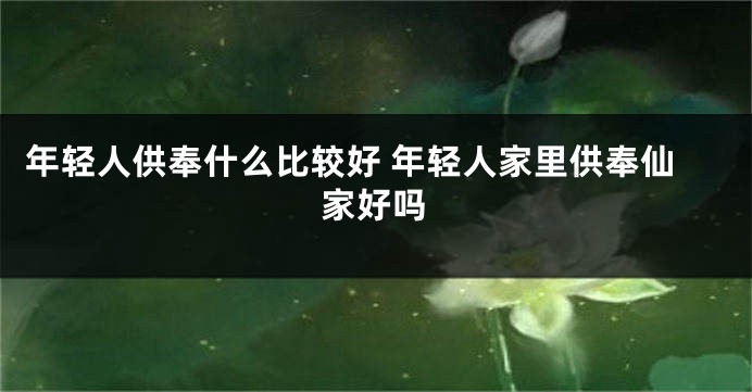 年轻人供奉什么比较好 年轻人家里供奉仙家好吗