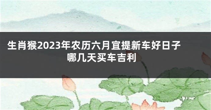 生肖猴2023年农历六月宜提新车好日子 哪几天买车吉利