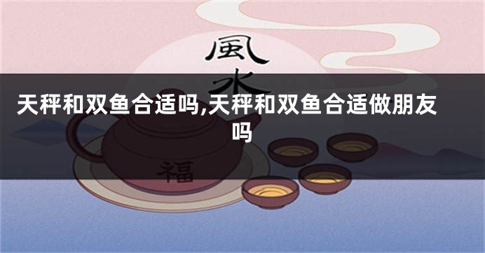 天秤和双鱼合适吗,天秤和双鱼合适做朋友吗