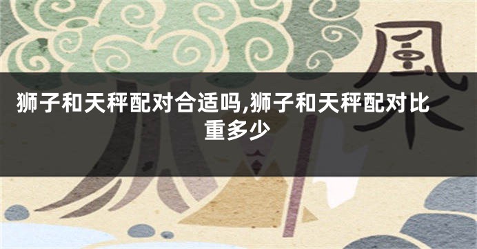 狮子和天秤配对合适吗,狮子和天秤配对比重多少