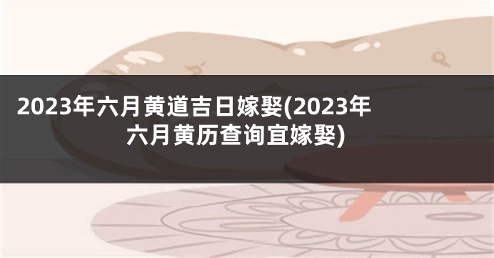 2023年六月黄道吉日嫁娶(2023年六月黄历查询宜嫁娶)