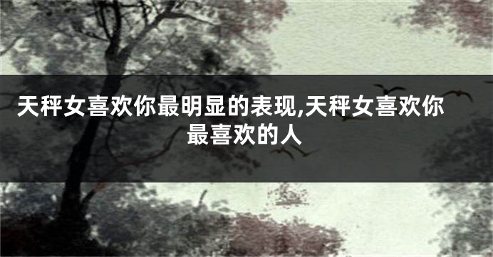 天秤女喜欢你最明显的表现,天秤女喜欢你最喜欢的人