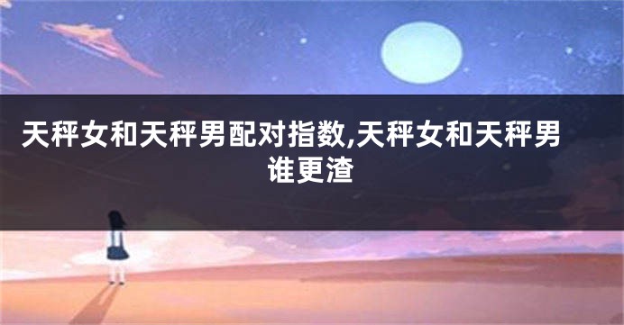 天秤女和天秤男配对指数,天秤女和天秤男谁更渣
