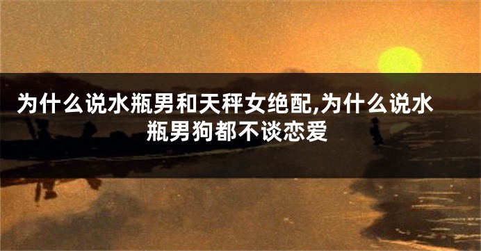 为什么说水瓶男和天秤女绝配,为什么说水瓶男狗都不谈恋爱