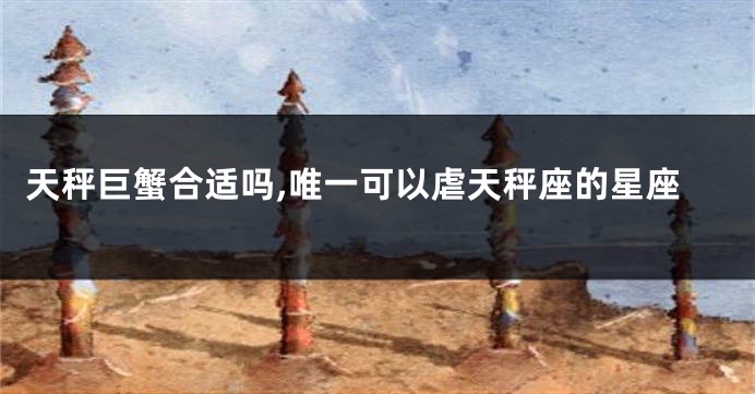 天秤巨蟹合适吗,唯一可以虐天秤座的星座