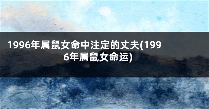 1996年属鼠女命中注定的丈夫(1996年属鼠女命运)
