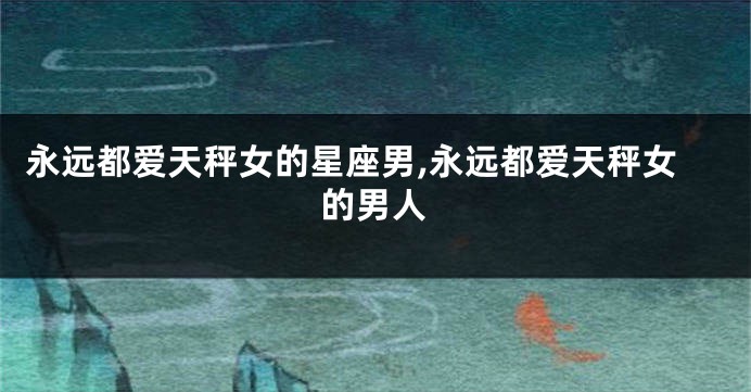永远都爱天秤女的星座男,永远都爱天秤女的男人