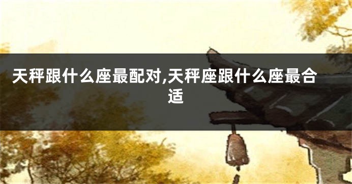 天秤跟什么座最配对,天秤座跟什么座最合适