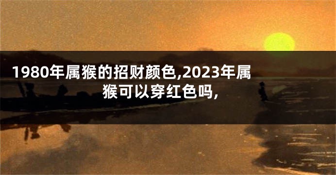 1980年属猴的招财颜色,2023年属猴可以穿红色吗,