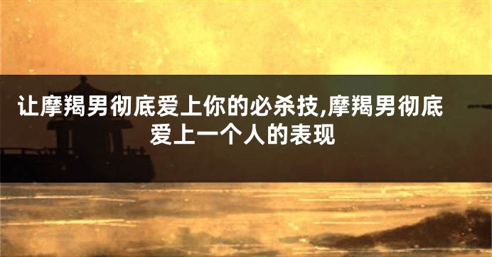 让摩羯男彻底爱上你的必杀技,摩羯男彻底爱上一个人的表现
