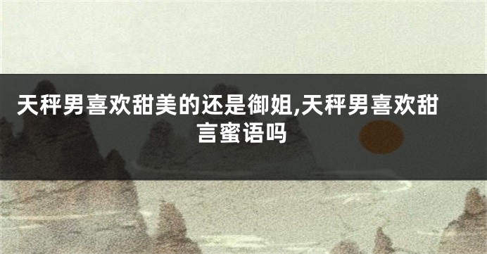 天秤男喜欢甜美的还是御姐,天秤男喜欢甜言蜜语吗