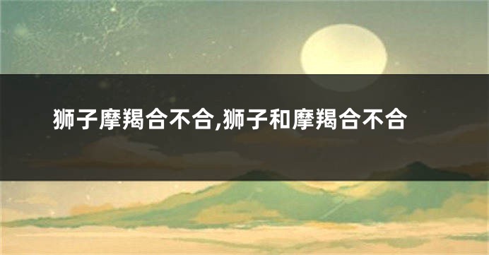 狮子摩羯合不合,狮子和摩羯合不合