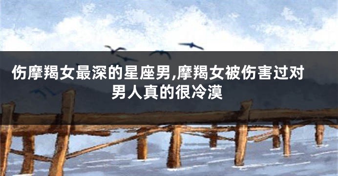 伤摩羯女最深的星座男,摩羯女被伤害过对男人真的很冷漠