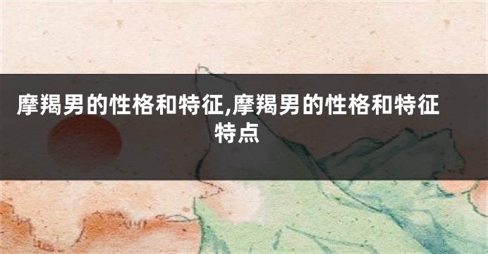 摩羯男的性格和特征,摩羯男的性格和特征 特点