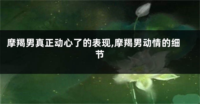 摩羯男真正动心了的表现,摩羯男动情的细节