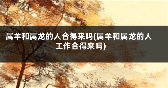 属羊和属龙的人合得来吗(属羊和属龙的人工作合得来吗)