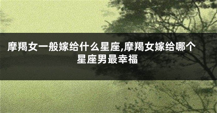 摩羯女一般嫁给什么星座,摩羯女嫁给哪个星座男最幸福