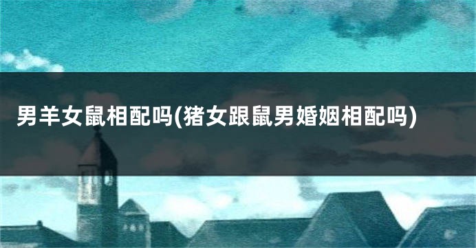 男羊女鼠相配吗(猪女跟鼠男婚姻相配吗)