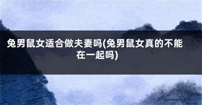 兔男鼠女适合做夫妻吗(兔男鼠女真的不能在一起吗)
