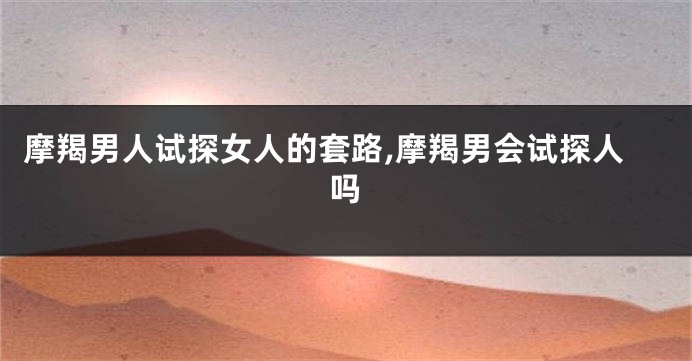 摩羯男人试探女人的套路,摩羯男会试探人吗