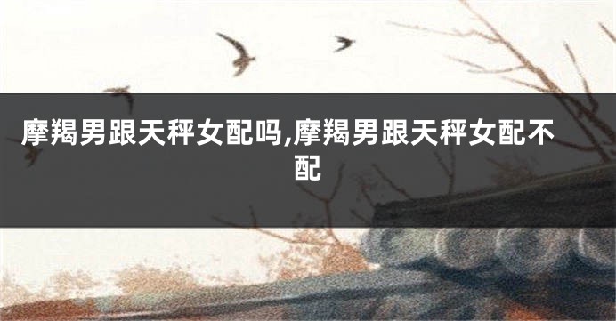 摩羯男跟天秤女配吗,摩羯男跟天秤女配不配