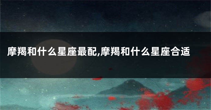摩羯和什么星座最配,摩羯和什么星座合适