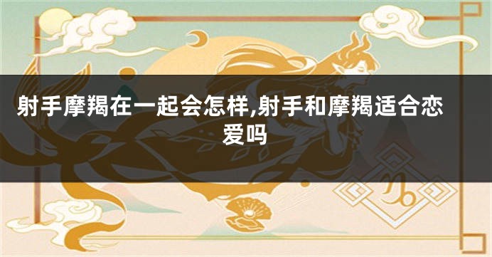 射手摩羯在一起会怎样,射手和摩羯适合恋爱吗