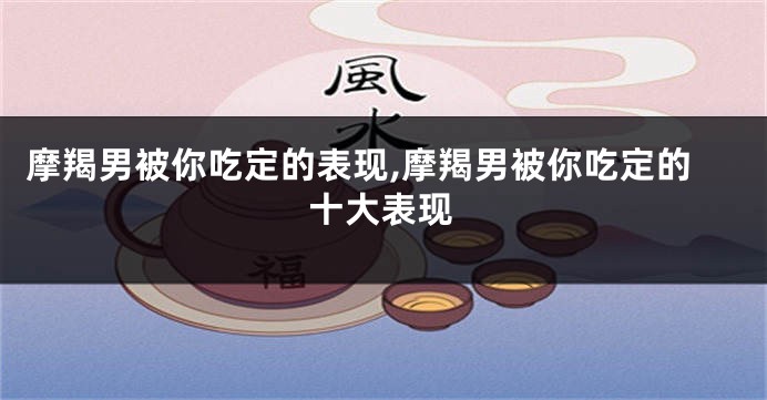 摩羯男被你吃定的表现,摩羯男被你吃定的十大表现