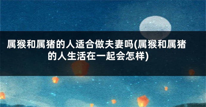 属猴和属猪的人适合做夫妻吗(属猴和属猪的人生活在一起会怎样)