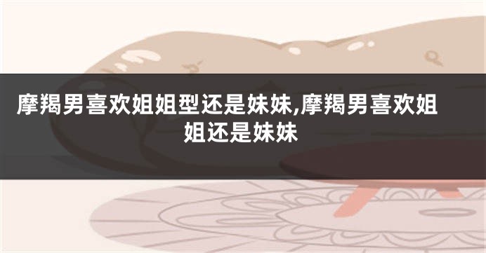 摩羯男喜欢姐姐型还是妹妹,摩羯男喜欢姐姐还是妹妹
