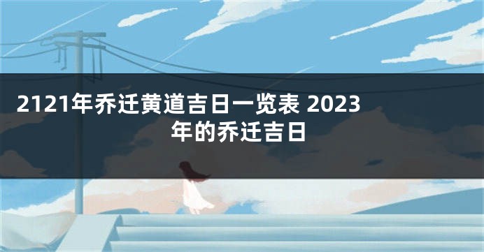 2121年乔迁黄道吉日一览表 2023年的乔迁吉日