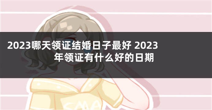 2023哪天领证结婚日子最好 2023年领证有什么好的日期