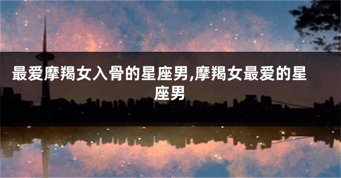 最爱摩羯女入骨的星座男,摩羯女最爱的星座男