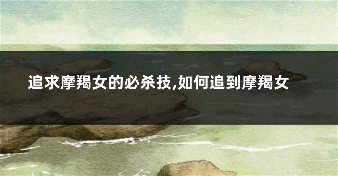 追求摩羯女的必杀技,如何追到摩羯女