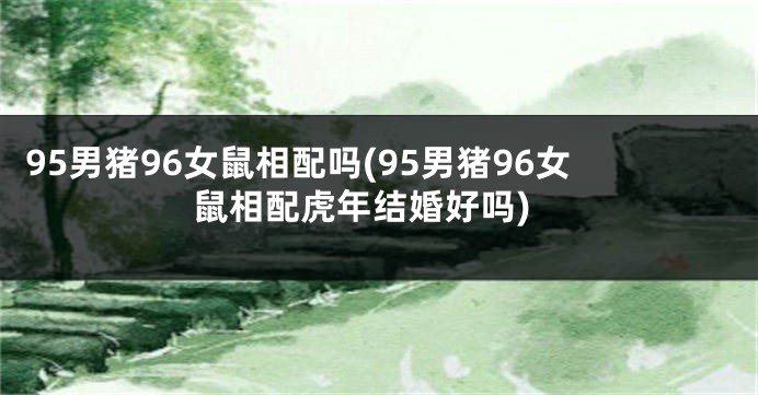 95男猪96女鼠相配吗(95男猪96女鼠相配虎年结婚好吗)
