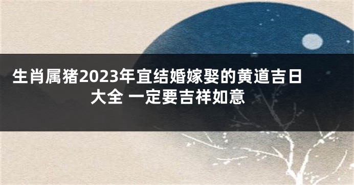 生肖属猪2023年宜结婚嫁娶的黄道吉日大全 一定要吉祥如意