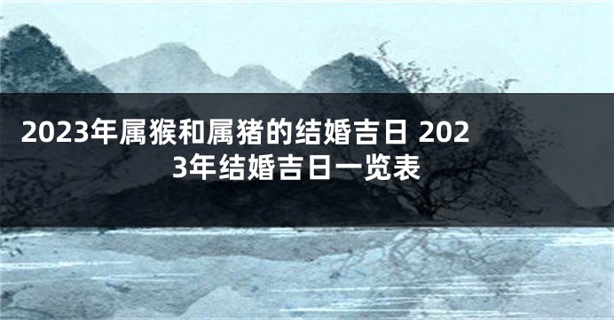 2023年属猴和属猪的结婚吉日 2023年结婚吉日一览表