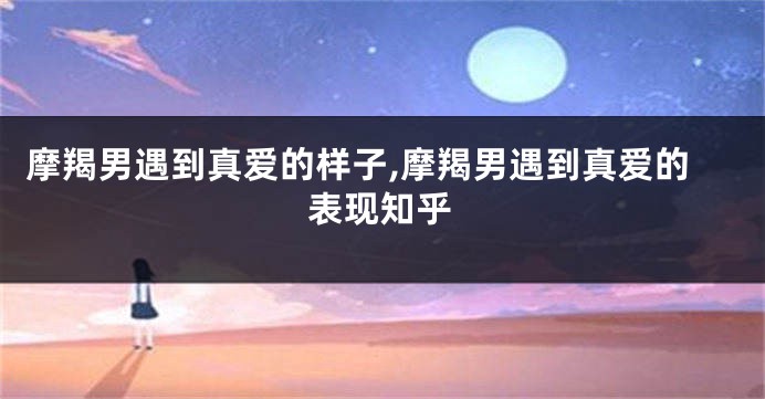 摩羯男遇到真爱的样子,摩羯男遇到真爱的表现知乎