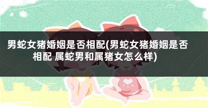男蛇女猪婚姻是否相配(男蛇女猪婚姻是否相配 属蛇男和属猪女怎么样)
