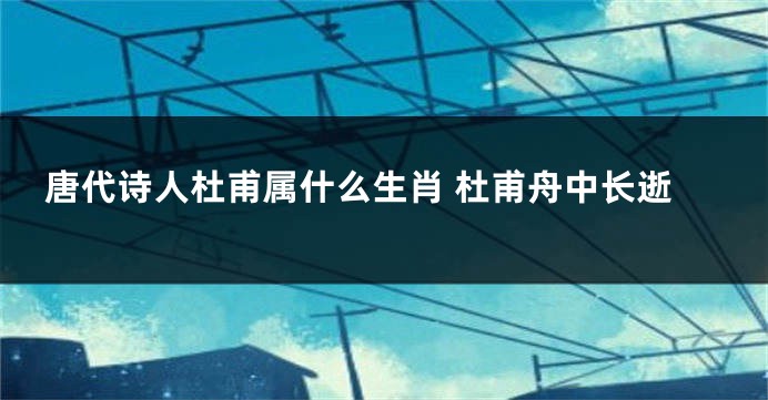 唐代诗人杜甫属什么生肖 杜甫舟中长逝