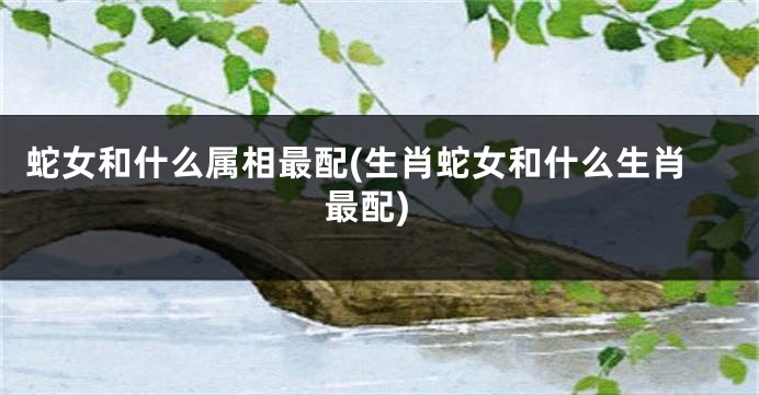 蛇女和什么属相最配(生肖蛇女和什么生肖最配)