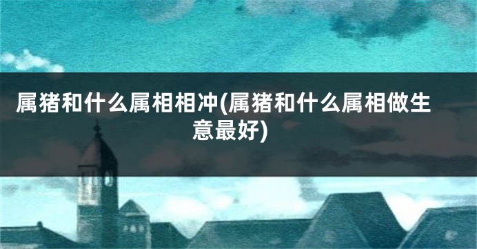 属猪和什么属相相冲(属猪和什么属相做生意最好)